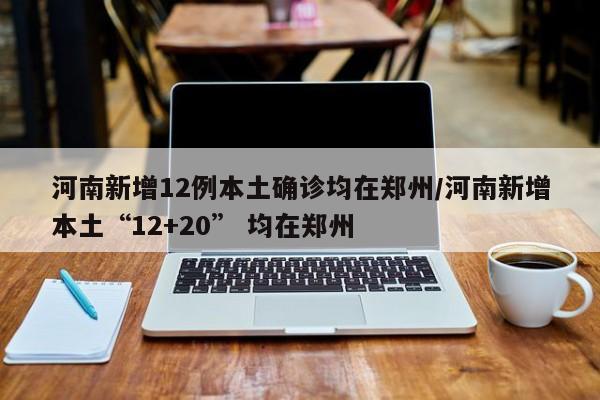 河南新增12例本土确诊均在郑州/河南新增本土“12+20” 均在郑州