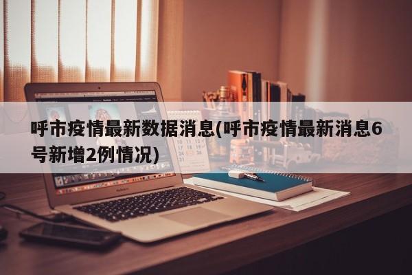 呼市疫情最新数据消息(呼市疫情最新消息6号新增2例情况)