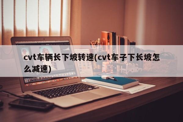 cvt车辆长下坡转速(cvt车子下长坡怎么减速)