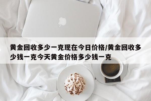 黄金回收多少一克现在今日价格/黄金回收多少钱一克今天黄金价格多少钱一克