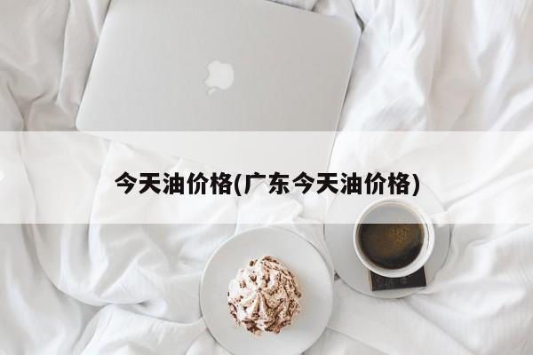 今天油价格(广东今天油价格)