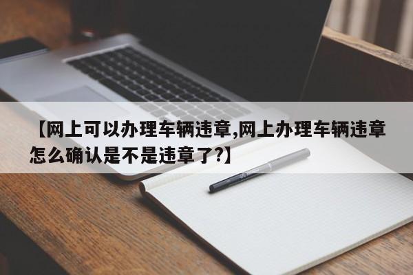 【网上可以办理车辆违章,网上办理车辆违章怎么确认是不是违章了?】