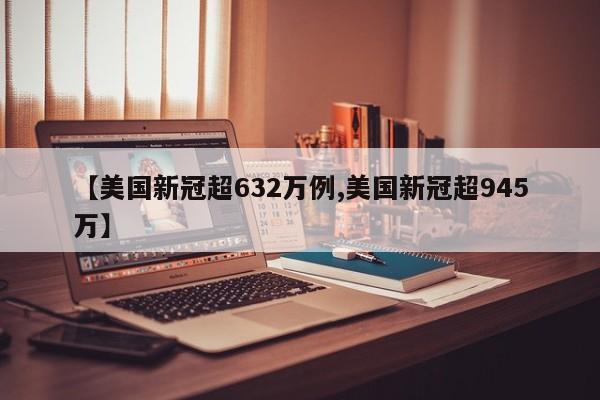 【美国新冠超632万例,美国新冠超945万】