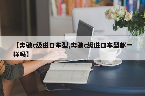 【奔驰c级进口车型,奔驰c级进口车型都一样吗】