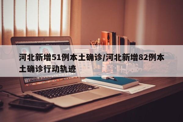 河北新增51例本土确诊/河北新增82例本土确诊行动轨迹