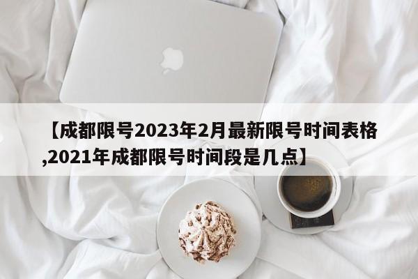 【成都限号2023年2月最新限号时间表格,2021年成都限号时间段是几点】