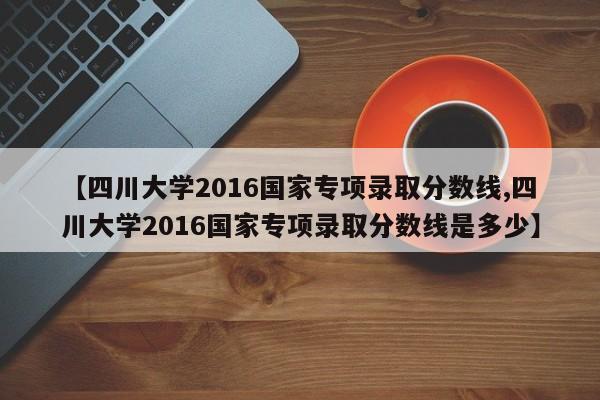 【四川大学2016国家专项录取分数线,四川大学2016国家专项录取分数线是多少】