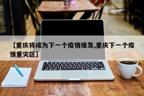 【重庆将成为下一个疫情爆发,重庆下一个疫情重灾区】