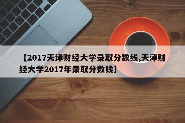【2017天津财经大学录取分数线,天津财经大学2017年录取分数线】