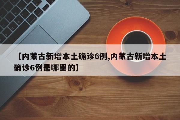 【内蒙古新增本土确诊6例,内蒙古新增本土确诊6例是哪里的】
