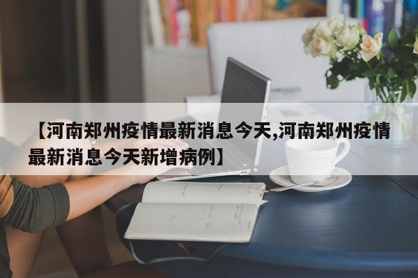 【河南郑州疫情最新消息今天,河南郑州疫情最新消息今天新增病例】