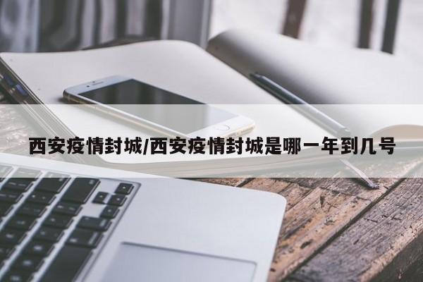 西安疫情封城/西安疫情封城是哪一年到几号