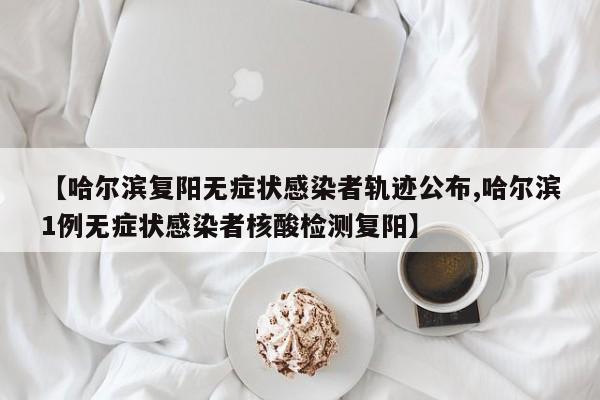 【哈尔滨复阳无症状感染者轨迹公布,哈尔滨1例无症状感染者核酸检测复阳】