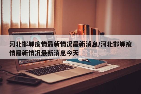 河北邯郸疫情最新情况最新消息/河北邯郸疫情最新情况最新消息今天