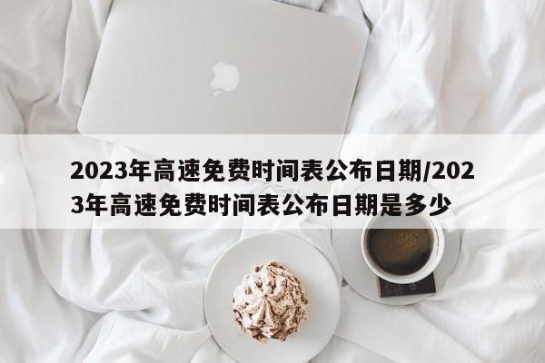 2023年高速免费时间表公布日期/2023年高速免费时间表公布日期是多少