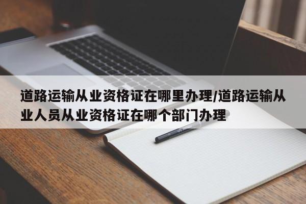 道路运输从业资格证在哪里办理/道路运输从业人员从业资格证在哪个部门办理