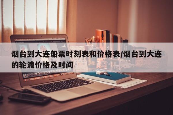 烟台到大连船票时刻表和价格表/烟台到大连的轮渡价格及时间