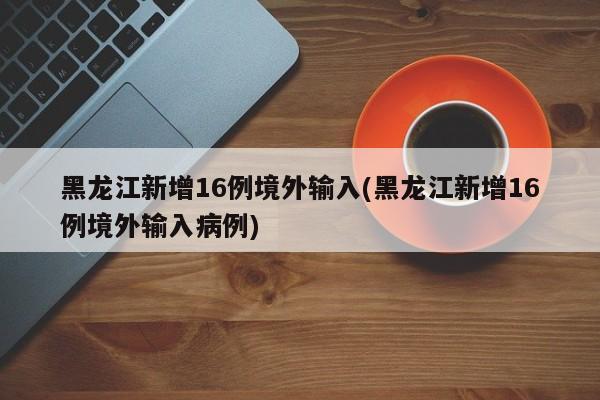 黑龙江新增16例境外输入(黑龙江新增16例境外输入病例)