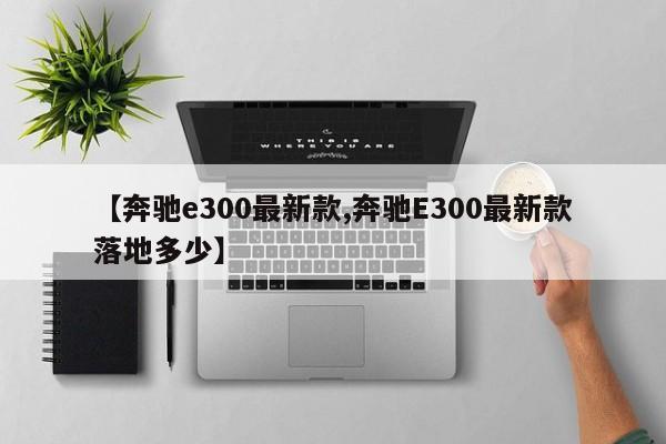 【奔驰e300最新款,奔驰E300最新款落地多少】