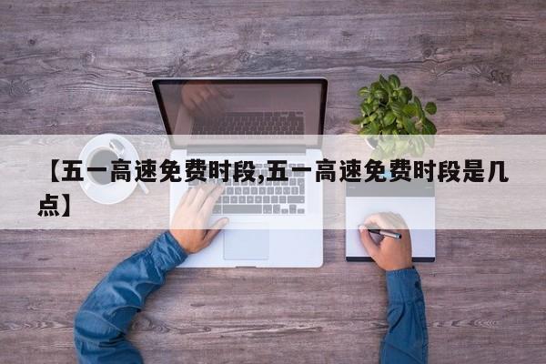 【五一高速免费时段,五一高速免费时段是几点】