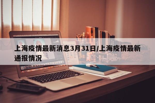 上海疫情最新消息3月31日/上海疫情最新通报情况