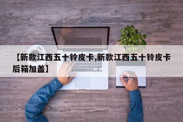 【新款江西五十铃皮卡,新款江西五十铃皮卡后箱加盖】