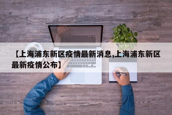 【上海浦东新区疫情最新消息,上海浦东新区最新疫情公布】