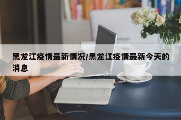 黑龙江疫情最新情况/黑龙江疫情最新今天的消息