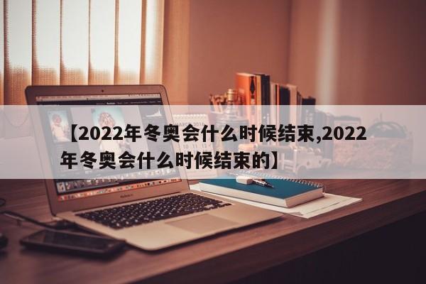 【2022年冬奥会什么时候结束,2022年冬奥会什么时候结束的】