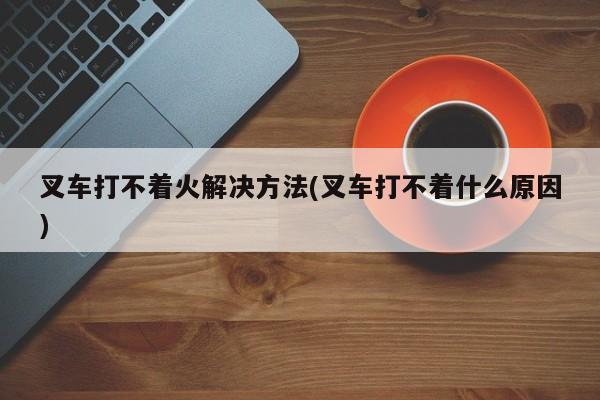 叉车打不着火解决方法(叉车打不着什么原因)