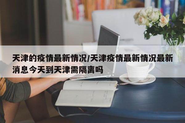 天津的疫情最新情况/天津疫情最新情况最新消息今天到天津需隔离吗