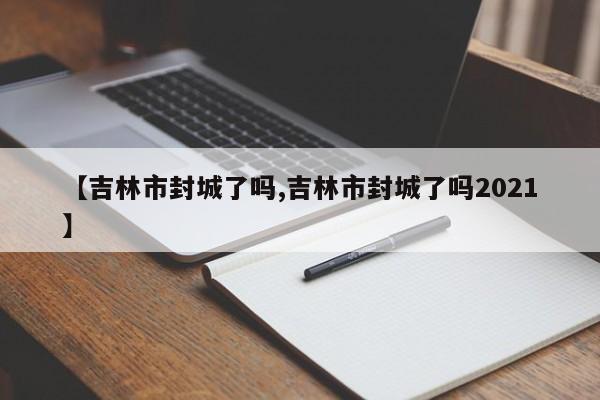 【吉林市封城了吗,吉林市封城了吗2021】