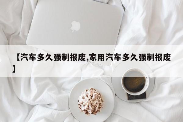 【汽车多久强制报废,家用汽车多久强制报废】
