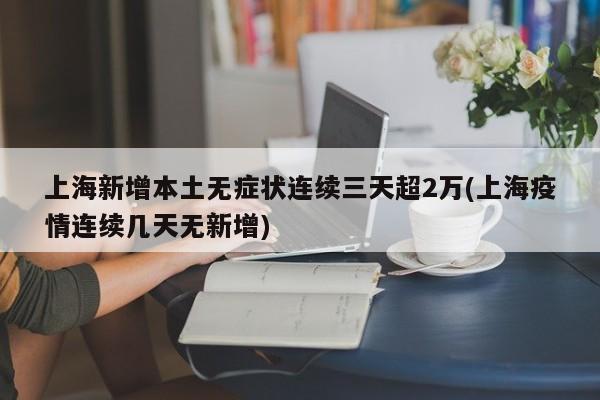 上海新增本土无症状连续三天超2万(上海疫情连续几天无新增)