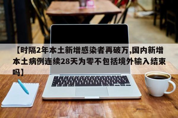 【时隔2年本土新增感染者再破万,国内新增本土病例连续28天为零不包括境外输入结束吗】