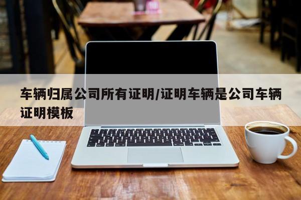 车辆归属公司所有证明/证明车辆是公司车辆证明模板