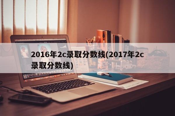 2016年2c录取分数线(2017年2c录取分数线)