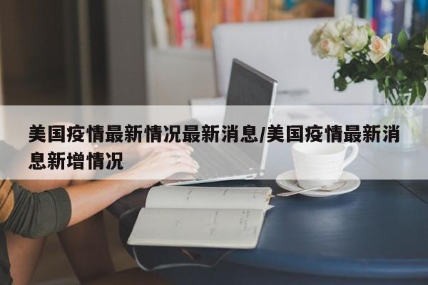 美国疫情最新情况最新消息/美国疫情最新消息新增情况