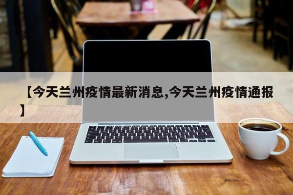 【今天兰州疫情最新消息,今天兰州疫情通报】