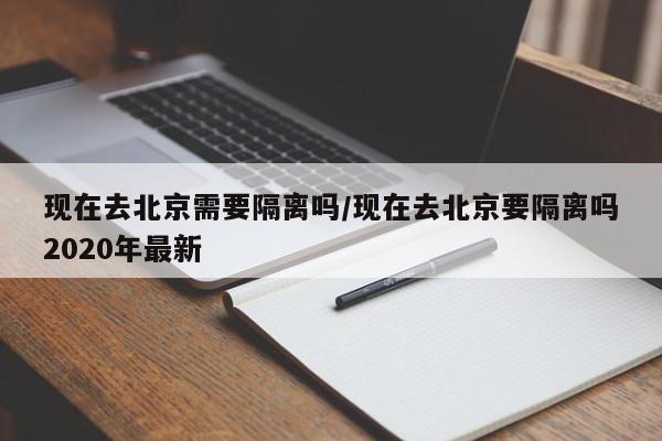 现在去北京需要隔离吗/现在去北京要隔离吗2020年最新