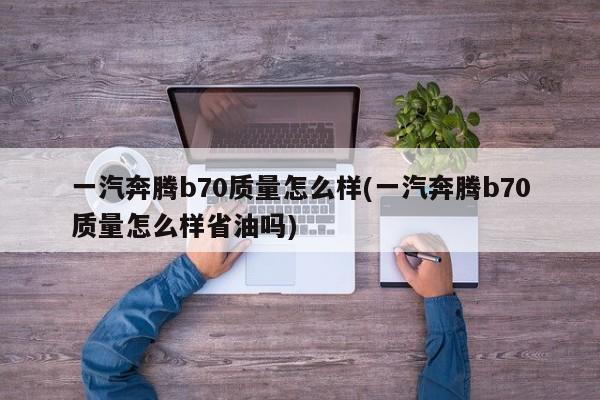 一汽奔腾b70质量怎么样(一汽奔腾b70质量怎么样省油吗)