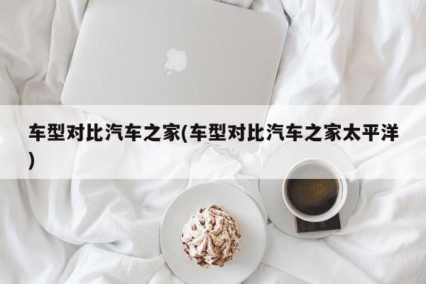车型对比汽车之家(车型对比汽车之家太平洋)