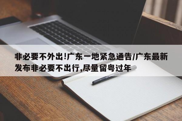 非必要不外出!广东一地紧急通告/广东最新发布非必要不出行,尽量留粤过年