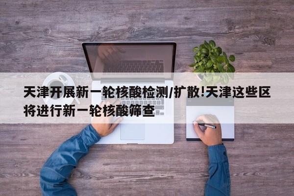 天津开展新一轮核酸检测/扩散!天津这些区将进行新一轮核酸筛查