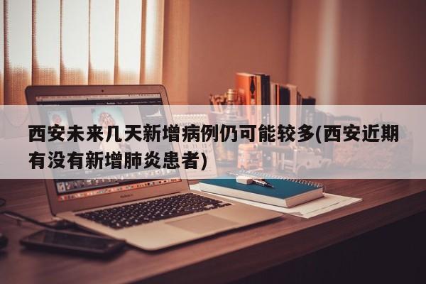 西安未来几天新增病例仍可能较多(西安近期有没有新增肺炎患者)