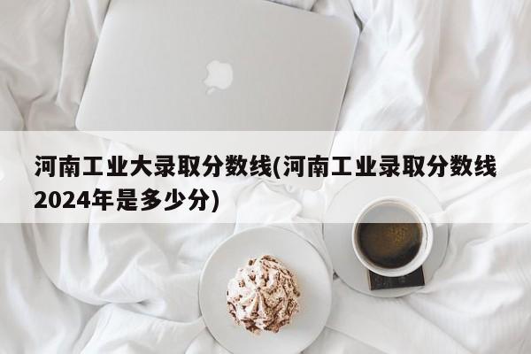 河南工业大录取分数线(河南工业录取分数线2024年是多少分)