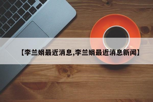 【李兰娟最近消息,李兰娟最近消息新闻】