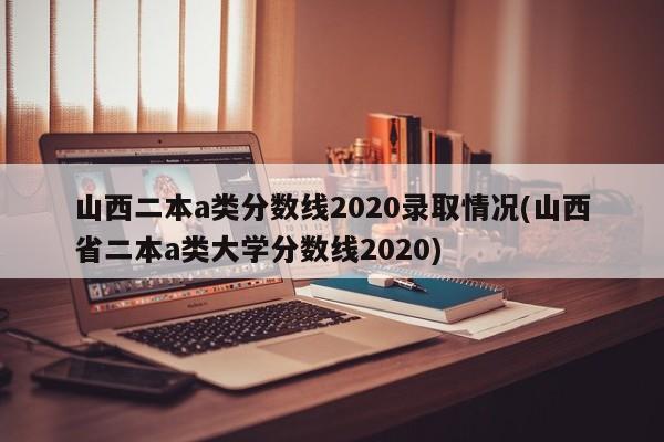 山西二本a类分数线2020录取情况(山西省二本a类大学分数线2020)