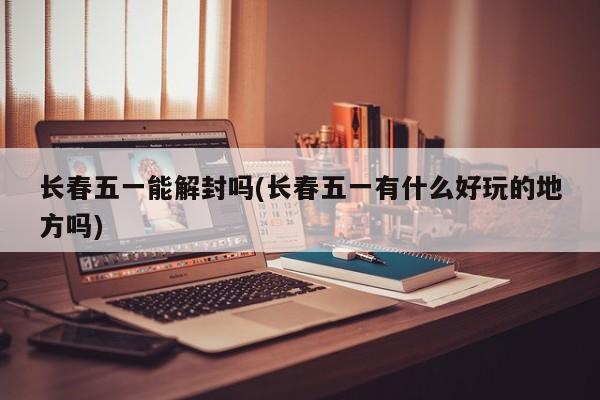长春五一能解封吗(长春五一有什么好玩的地方吗)