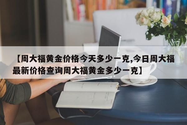 【周大福黄金价格今天多少一克,今日周大福最新价格查询周大福黄金多少一克】